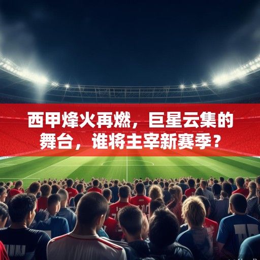 西甲烽火再燃，巨星云集的舞台，谁将主宰新赛季？