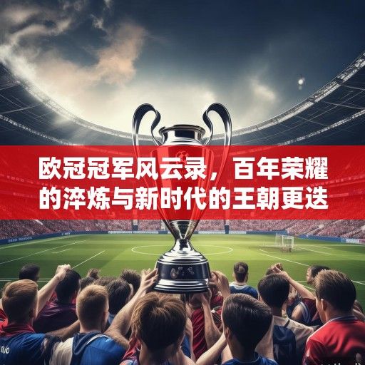 欧冠冠军风云录，百年荣耀的淬炼与新时代的王朝更迭