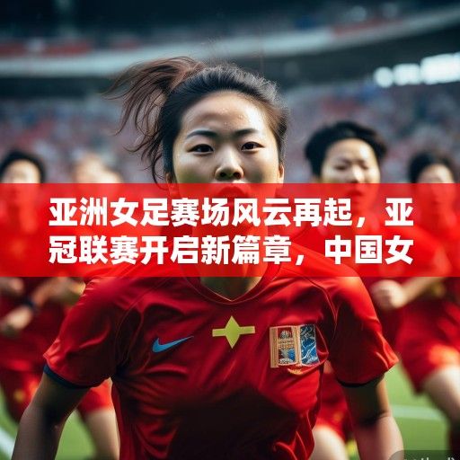 亚洲女足赛场风云再起，亚冠联赛开启新篇章，中国女足砥砺前行