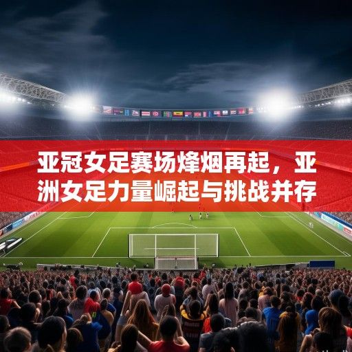 亚冠女足赛场烽烟再起，亚洲女足力量崛起与挑战并存