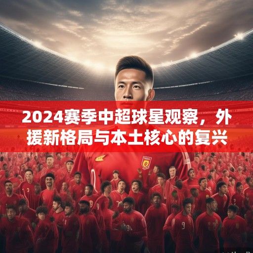 2024赛季中超球星观察，外援新格局与本土核心的复兴之路
