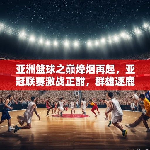 亚洲篮球之巅烽烟再起，亚冠联赛激战正酣，群雄逐鹿谁主沉浮？