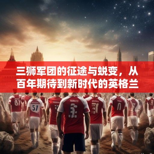 三狮军团的征途与蜕变，从百年期待到新时代的英格兰世界杯叙事