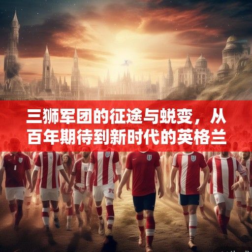 三狮军团的征途与蜕变，从百年期待到新时代的英格兰世界杯叙事