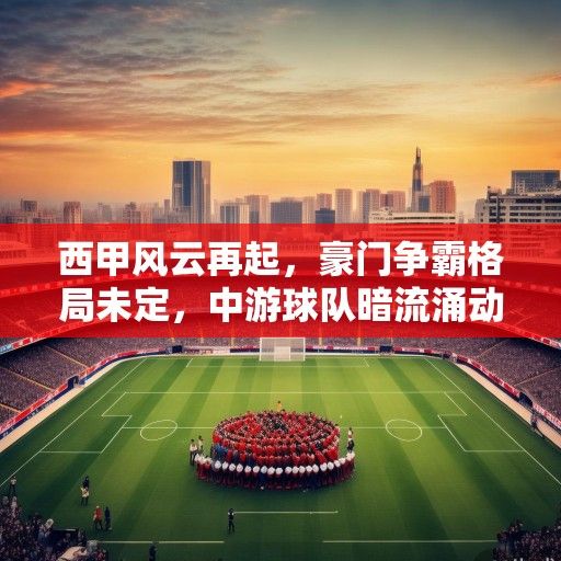 西甲风云再起，豪门争霸格局未定，中游球队暗流涌动，新赛季竞技与商业版图深度解析