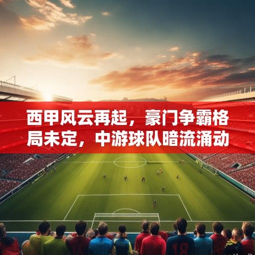 西甲风云再起，豪门争霸格局未定，中游球队暗流涌动，新赛季竞技与商业版图深度解析