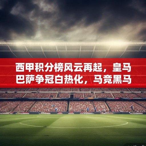 西甲积分榜风云再起，皇马巴萨争冠白热化，马竞黑马突围，保级战进入生死倒计时