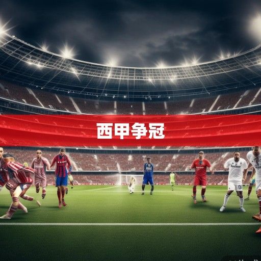 西甲积分榜风云再起，皇马巴萨争冠白热化，马竞黑马突围，保级战进入生死倒计时