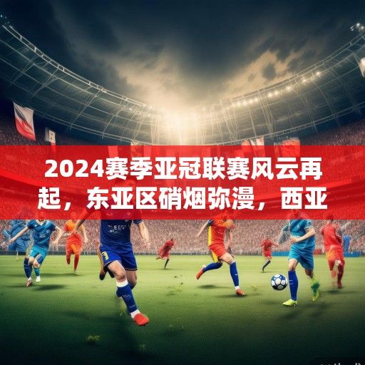 2024赛季亚冠联赛风云再起，东亚区硝烟弥漫，西亚豪门剑指荣耀