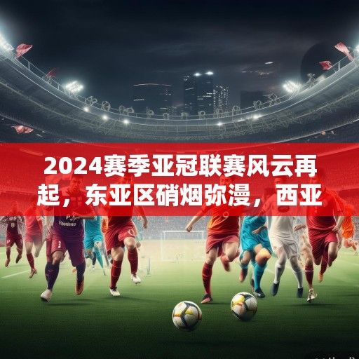 2024赛季亚冠联赛风云再起，东亚区硝烟弥漫，西亚豪门剑指荣耀