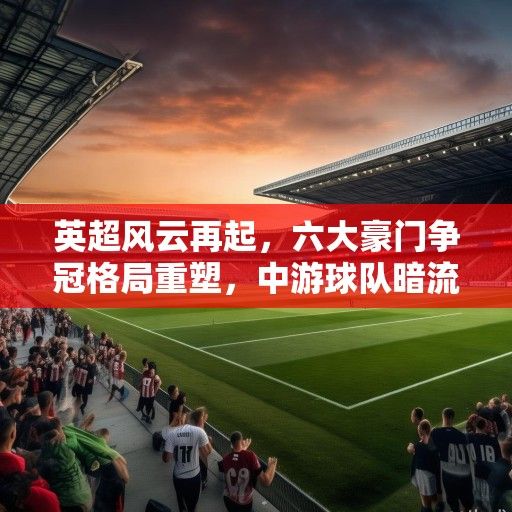 英超风云再起，六大豪门争冠格局重塑，中游球队暗流涌动，新势力崛起搅动格局
