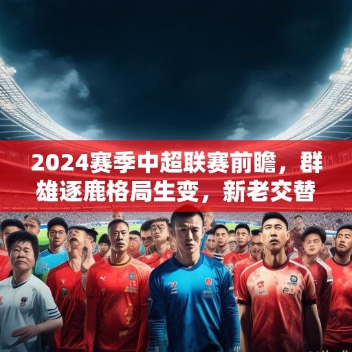 2024赛季中超联赛前瞻，群雄逐鹿格局生变，新老交替谱写新篇