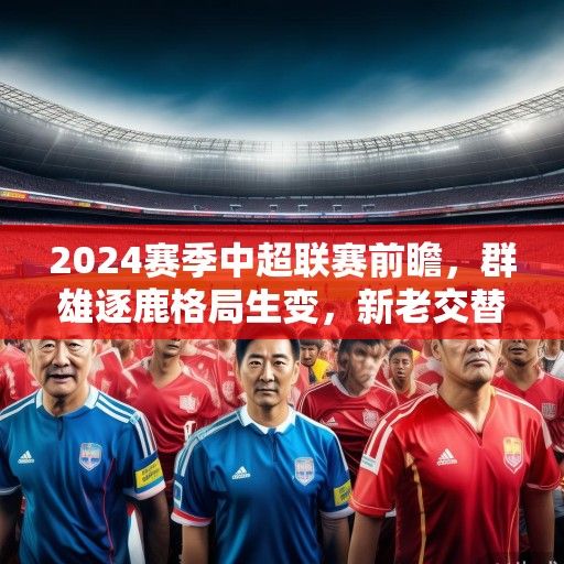 2024赛季中超联赛前瞻，群雄逐鹿格局生变，新老交替谱写新篇