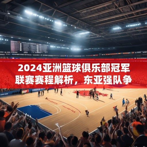 2024亚洲篮球俱乐部冠军联赛赛程解析，东亚强队争霸，西亚豪门蓄势待发