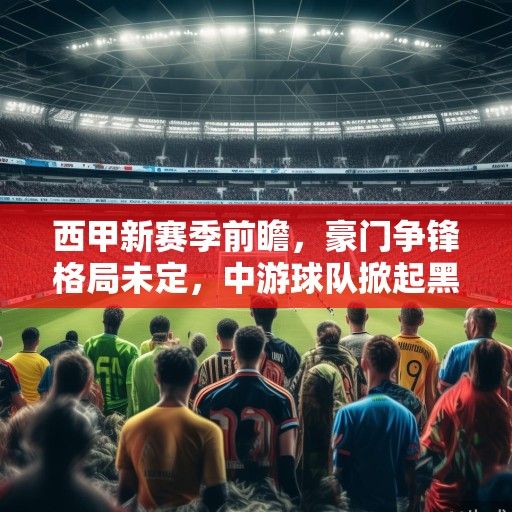 西甲新赛季前瞻，豪门争锋格局未定，中游球队掀起黑马暗战