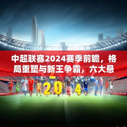 中超联赛2024赛季前瞻，格局重塑与新王争霸，六大悬念引关注