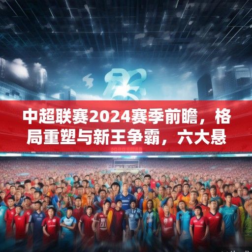 中超联赛2024赛季前瞻，格局重塑与新王争霸，六大悬念引关注