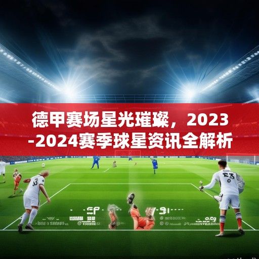 德甲赛场星光璀璨，2023-2024赛季球星资讯全解析与未来展望