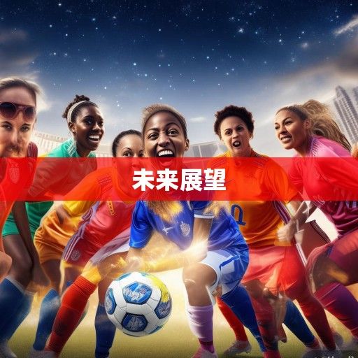 铿锵玫瑰再绽放，2023女足世界杯的突破、传承与未来展望