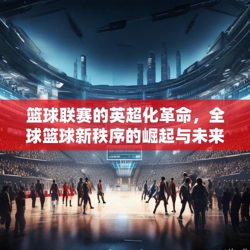 篮球联赛的英超化革命，全球篮球新秩序的崛起与未来图景