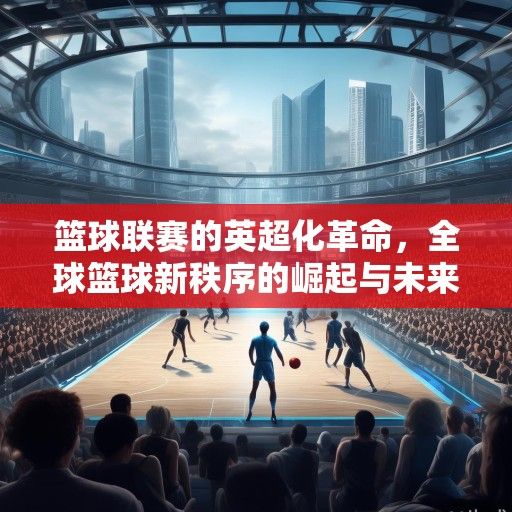 篮球联赛的英超化革命,全球篮球新秩序的崛起与未来图景 篮球联赛的英超化革命,全球篮球新秩序的崛起与未来图景