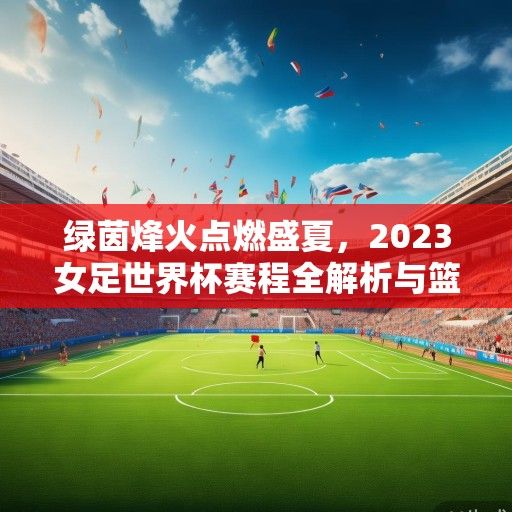 绿茵烽火点燃盛夏，2023女足世界杯赛程全解析与篮球场外的激情共振