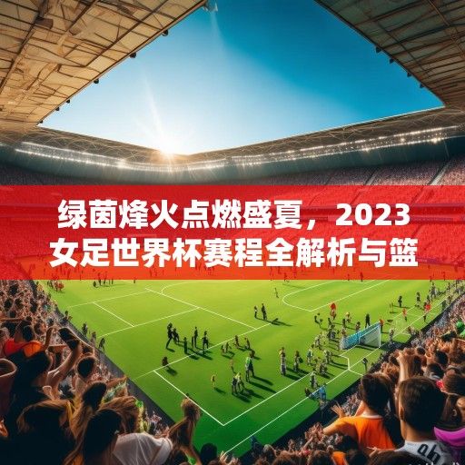 绿茵烽火点燃盛夏，2023女足世界杯赛程全解析与篮球场外的激情共振