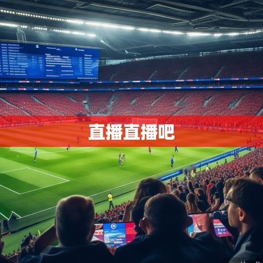 欧冠赛场风云再起，直播资讯、焦点对决与赛季新篇章