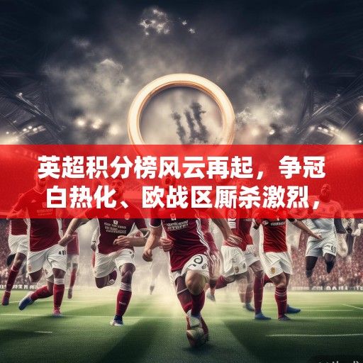 英超积分榜风云再起，争冠白热化、欧战区厮杀激烈，保级格局扑朔迷离