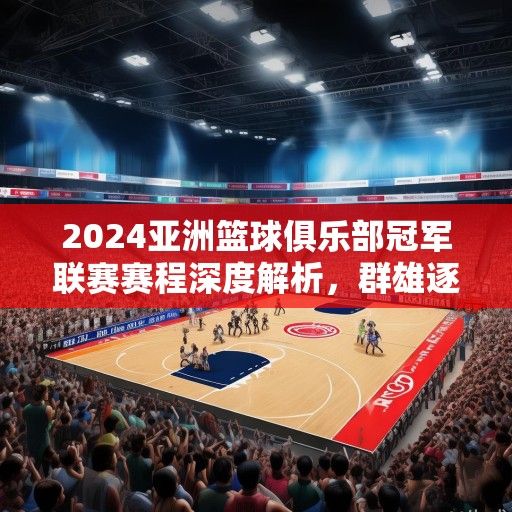 2024亚洲篮球俱乐部冠军联赛赛程深度解析，群雄逐鹿，谁问鼎亚洲之巅？