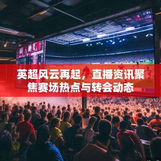 英超风云再起，直播资讯聚焦赛场热点与转会动态