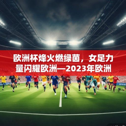 欧洲杯烽火燃绿茵，女足力量闪耀欧洲—2023年欧洲杯女足赛事深度观察与启示
