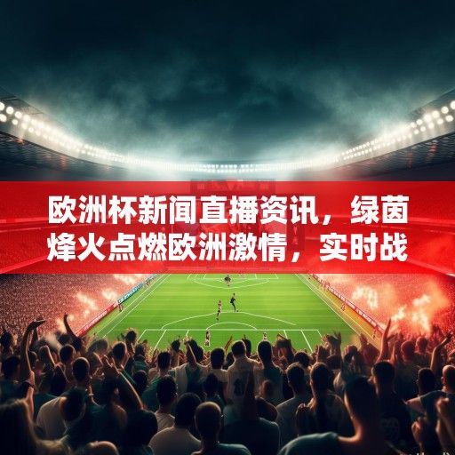 欧洲杯新闻直播资讯，绿茵烽火点燃欧洲激情，实时战报与深度解读直击赛场