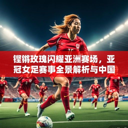 铿锵玫瑰闪耀亚洲赛场，亚冠女足赛事全景解析与中国力量崛起