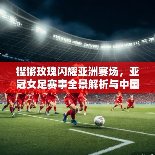 铿锵玫瑰闪耀亚洲赛场，亚冠女足赛事全景解析与中国力量崛起