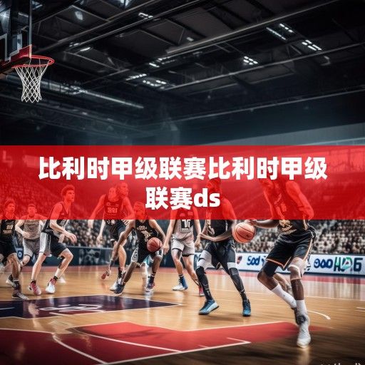 比利时篮球甲级联赛，欧洲篮球版图中的隐藏瑰宝与新兴力量