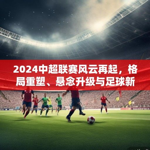 2024中超联赛风云再起，格局重塑、悬念升级与足球新生态