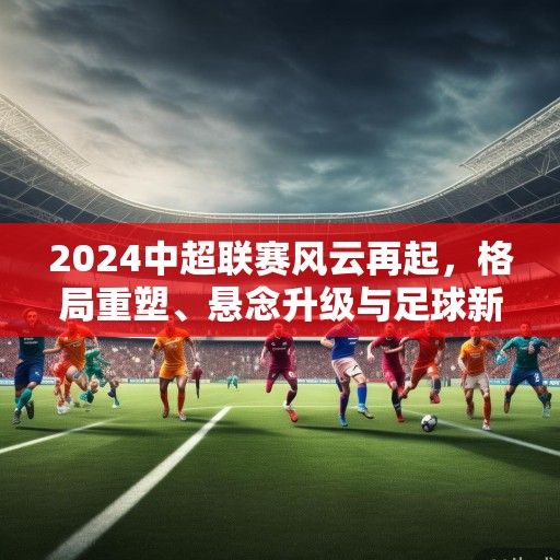 2024中超联赛风云再起，格局重塑、悬念升级与足球新生态