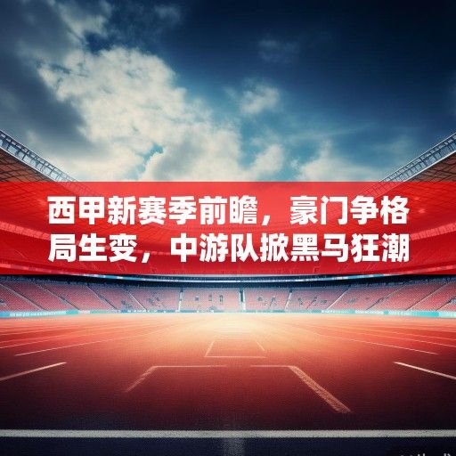 西甲新赛季前瞻，豪门争格局生变，中游队掀黑马狂潮