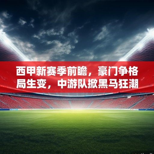 西甲新赛季前瞻，豪门争格局生变，中游队掀黑马狂潮