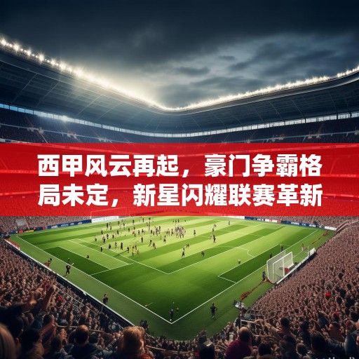 西甲风云再起，豪门争霸格局未定，新星闪耀联赛革新