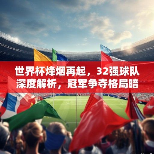 世界杯烽烟再起，32强球队深度解析，冠军争夺格局暗流涌动