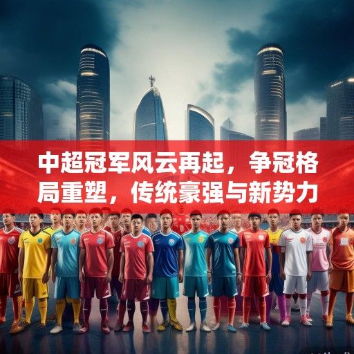 中超冠军风云再起，争冠格局重塑，传统豪强与新势力共筑顶级联赛新篇章