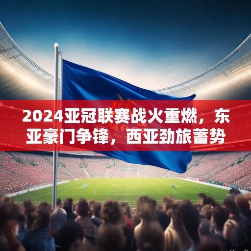 2024亚冠联赛战火重燃，东亚豪门争锋，西亚劲旅蓄势待发