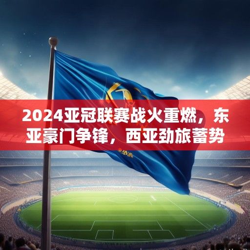 2024亚冠联赛战火重燃，东亚豪门争锋，西亚劲旅蓄势待发