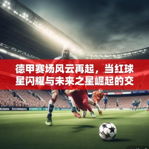 德甲赛场风云再起，当红球星闪耀与未来之星崛起的交响曲