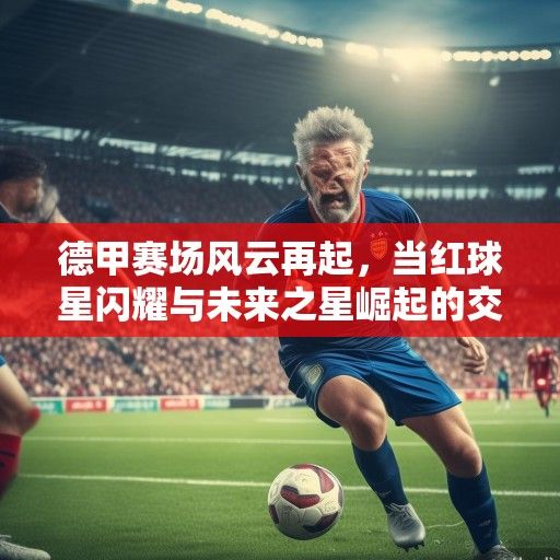 德甲赛场风云再起，当红球星闪耀与未来之星崛起的交响曲