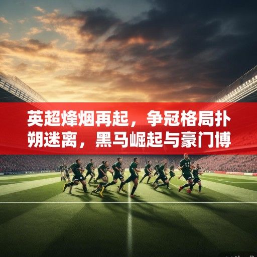 英超烽烟再起，争冠格局扑朔迷离，黑马崛起与豪门博弈交织新赛季主旋律