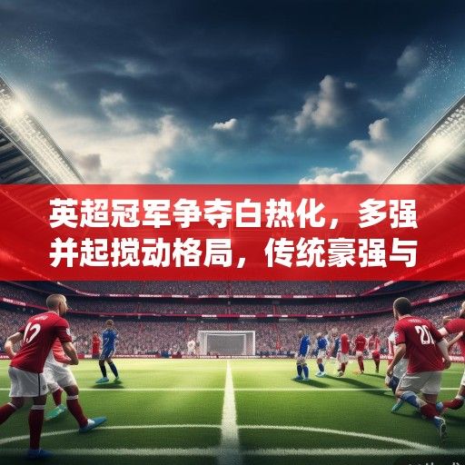 英超冠军争夺白热化，多强并起搅动格局，传统豪强与新兴势力谁能笑到最后？