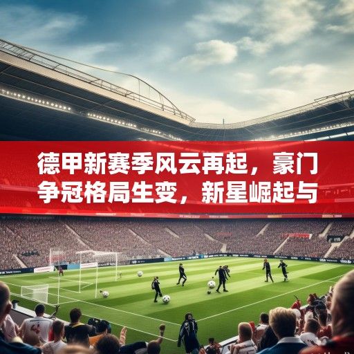 德甲新赛季风云再起，豪门争冠格局生变，新星崛起与老将坚守的交响曲